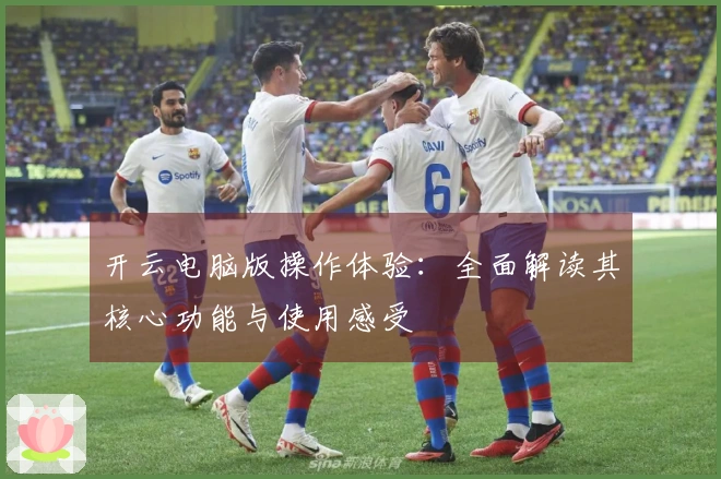 开云电脑版操作体验：全面解读其核心功能与使用感受