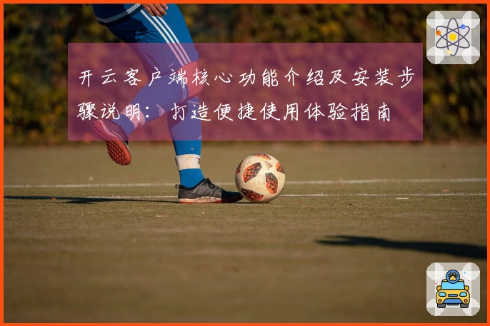 开云客户端核心功能介绍及安装步骤说明：打造便捷使用体验指南